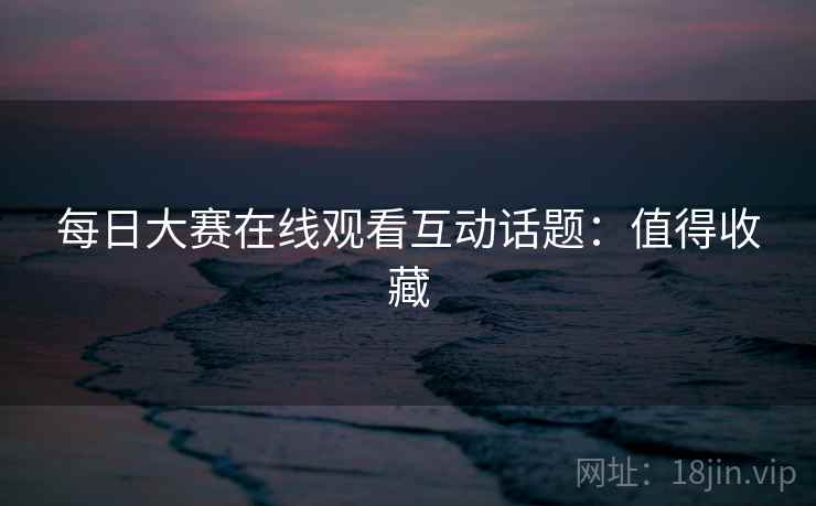 每日大赛在线观看互动话题：值得收藏