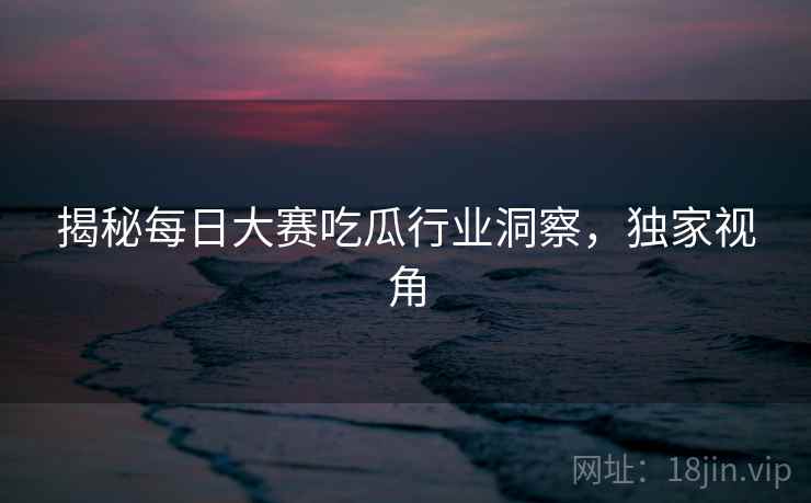 揭秘每日大赛吃瓜行业洞察，独家视角