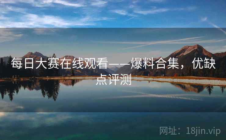 每日大赛在线观看——爆料合集,优缺点评测 每日大赛在线观看——爆料合集,优缺点评测