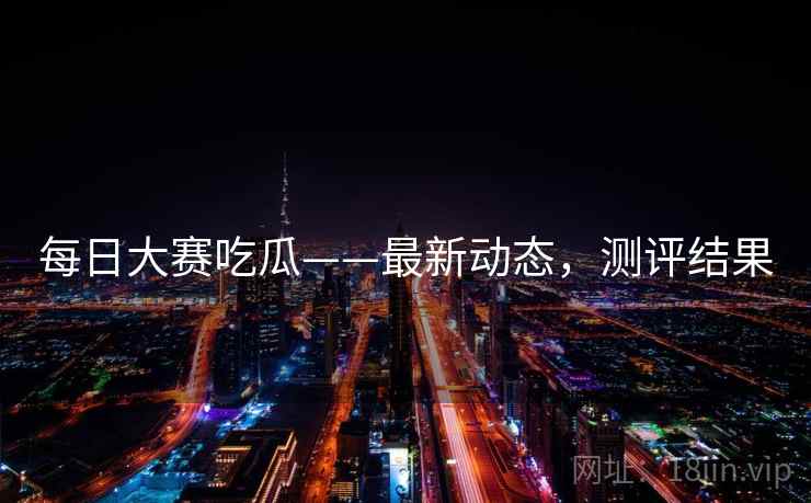 每日大赛吃瓜——最新动态,测评结果 每日大赛吃瓜——最新动态,测评结果