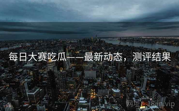 每日大赛吃瓜——最新动态，测评结果