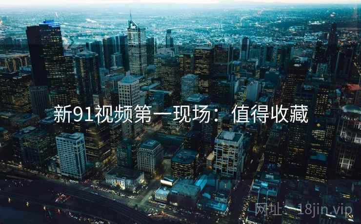新91视频第一现场:值得收藏 新91视频第一现场:值得收藏